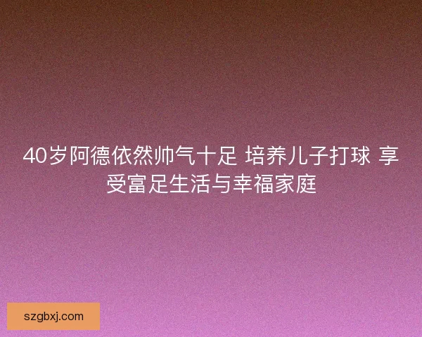 40岁阿德依然帅气十足 培养儿子打球 享受富足生活与幸福家庭