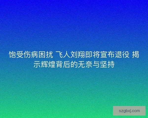 饱受伤病困扰 飞人刘翔即将宣布退役 揭示辉煌背后的无奈与坚持