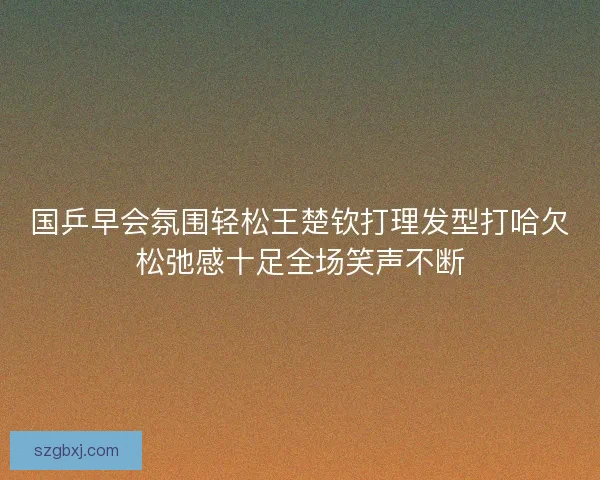 国乒早会氛围轻松王楚钦打理发型打哈欠松弛感十足全场笑声不断