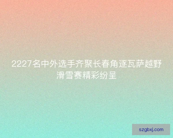 2227名中外选手齐聚长春角逐瓦萨越野滑雪赛精彩纷呈