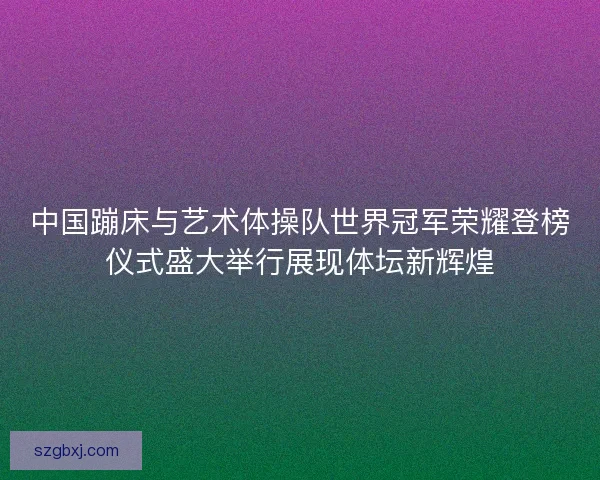 中国蹦床与艺术体操队世界冠军荣耀登榜仪式盛大举行展现体坛新辉煌