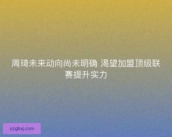 周琦未来动向尚未明确 渴望加盟顶级联赛提升实力