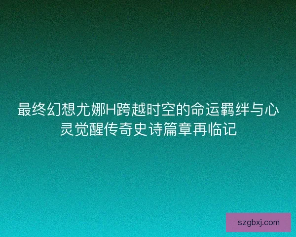 最终幻想尤娜H跨越时空的命运羁绊与心灵觉醒传奇史诗篇章再临记
