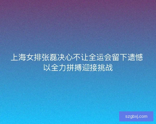 上海女排张磊决心不让全运会留下遗憾 以全力拼搏迎接挑战