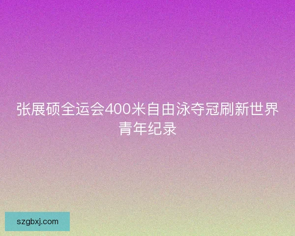 张展硕全运会400米自由泳夺冠刷新世界青年纪录