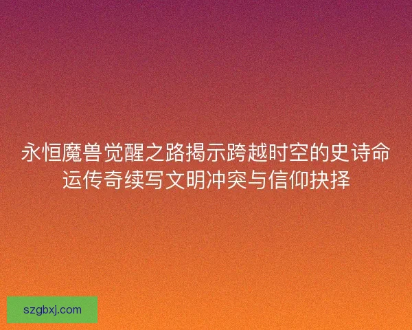 永恒魔兽觉醒之路揭示跨越时空的史诗命运传奇续写文明冲突与信仰抉择
