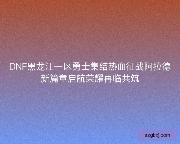 DNF黑龙江一区勇士集结热血征战阿拉德新篇章启航荣耀再临共筑