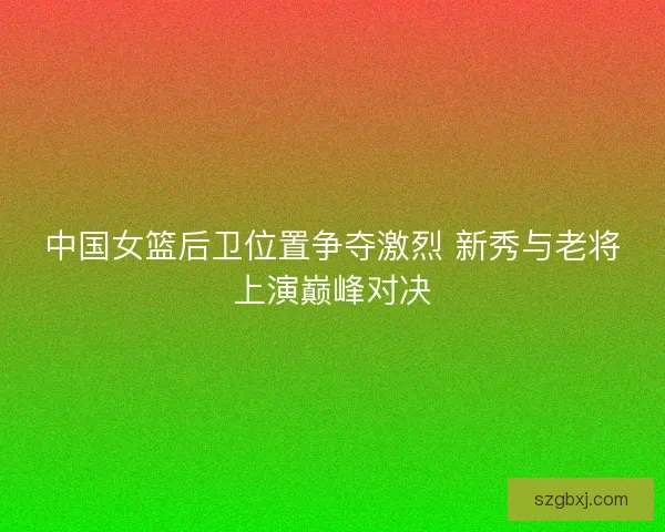 中国女篮后卫位置争夺激烈 新秀与老将上演巅峰对决