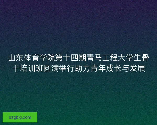 山东体育学院第十四期青马工程大学生骨干培训班圆满举行助力青年成长与发展