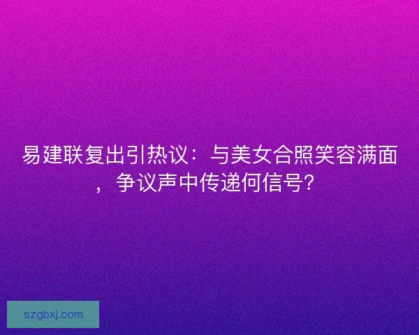 易建联复出引热议：与美女合照笑容满面，争议声中传递何信号？