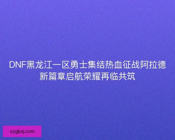 DNF黑龙江一区勇士集结热血征战阿拉德新篇章启航荣耀再临共筑