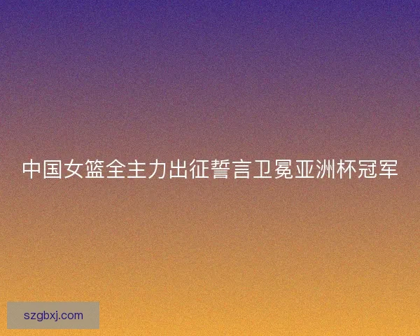中国女篮全主力出征誓言卫冕亚洲杯冠军