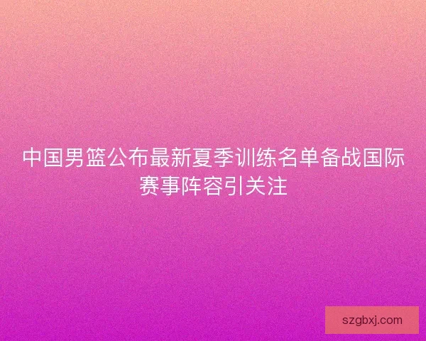 中国男篮公布最新夏季训练名单备战国际赛事阵容引关注