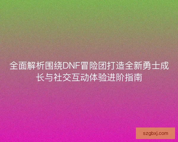 全面解析围绕DNF冒险团打造全新勇士成长与社交互动体验进阶指南