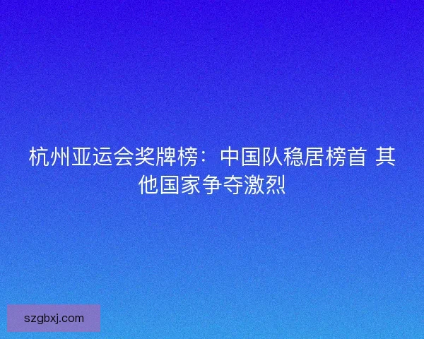 杭州亚运会奖牌榜：中国队稳居榜首 其他国家争夺激烈